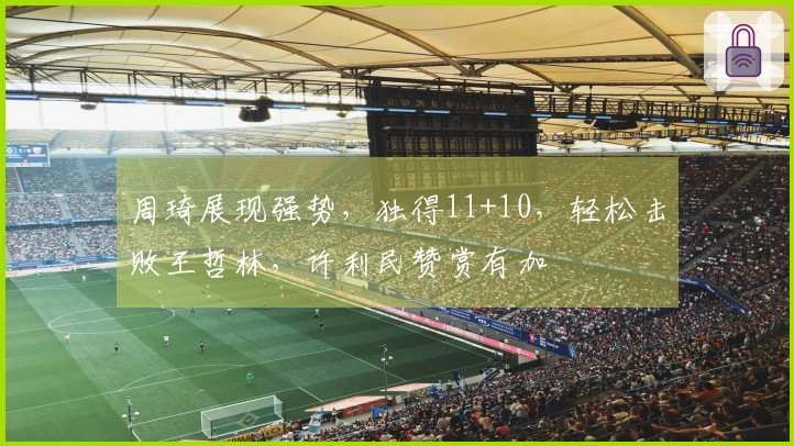 周琦展现强势,独得11+10,轻松击败王哲林,许利民赞赏有加