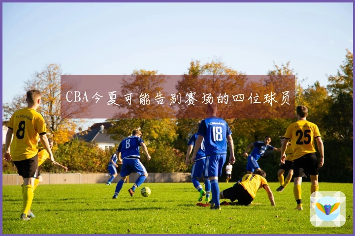 CBA今夏可能告别赛场的四位球员